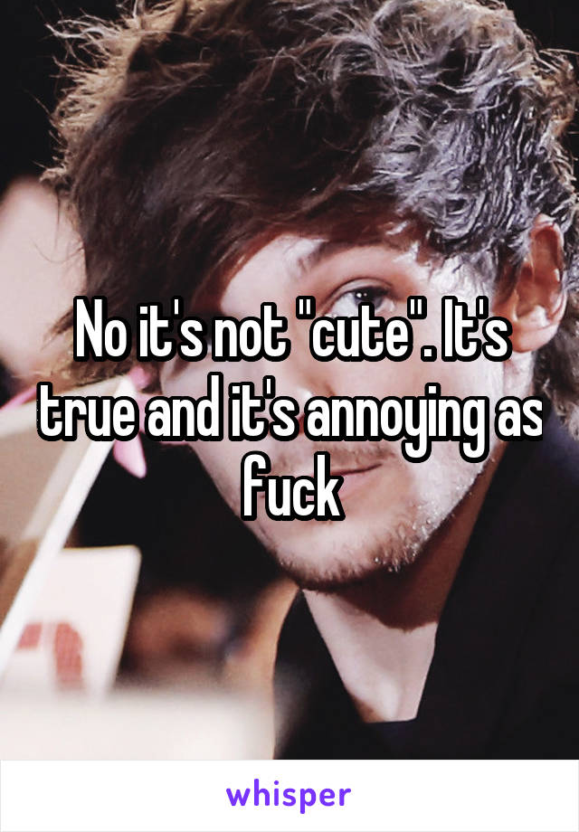 No it's not "cute". It's true and it's annoying as fuck