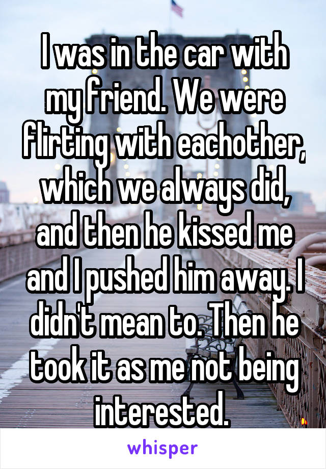 I was in the car with my friend. We were flirting with eachother, which we always did, and then he kissed me and I pushed him away. I didn't mean to. Then he took it as me not being interested. 