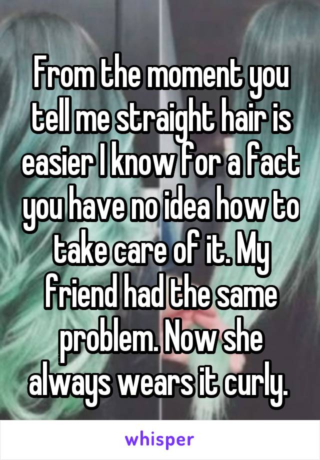 From the moment you tell me straight hair is easier I know for a fact you have no idea how to take care of it. My friend had the same problem. Now she always wears it curly. 