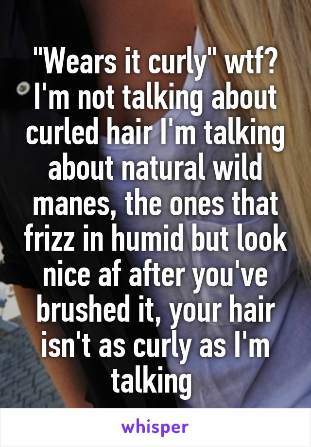 "Wears it curly" wtf? I'm not talking about curled hair I'm talking about natural wild manes, the ones that frizz in humid but look nice af after you've brushed it, your hair isn't as curly as I'm talking 