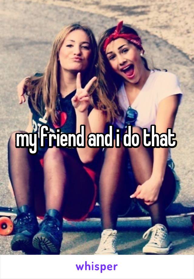 my friend and i do that 