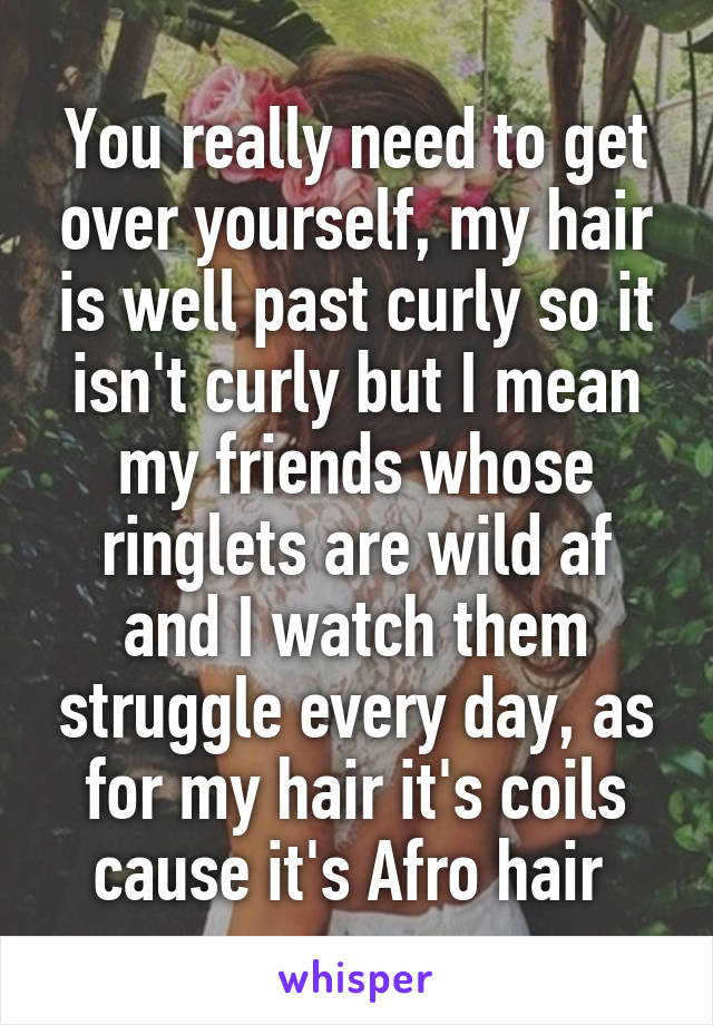 You really need to get over yourself, my hair is well past curly so it isn't curly but I mean my friends whose ringlets are wild af and I watch them struggle every day, as for my hair it's coils cause it's Afro hair 