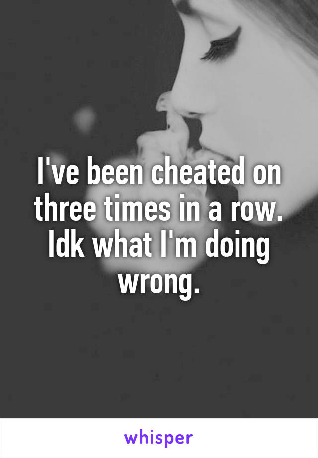 I've been cheated on three times in a row. Idk what I'm doing wrong.