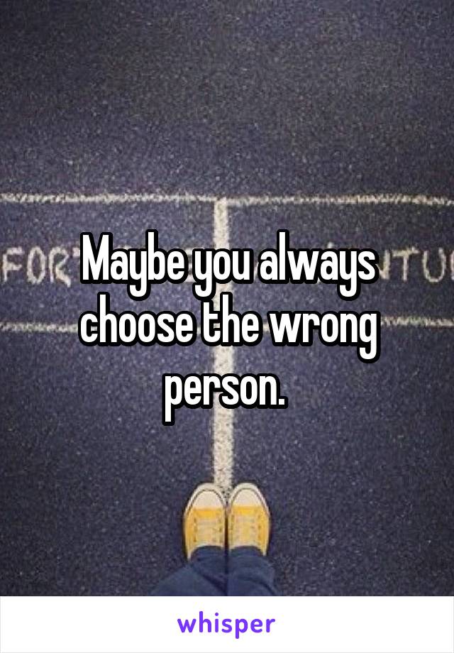 Maybe you always choose the wrong person. 