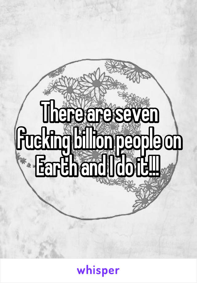 There are seven fucking billion people on Earth and I do it!!! 