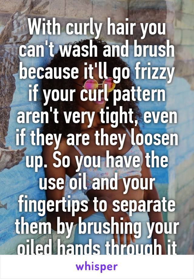 With curly hair you can't wash and brush because it'll go frizzy if your curl pattern aren't very tight, even if they are they loosen up. So you have the use oil and your fingertips to separate them by brushing your oiled hands through it