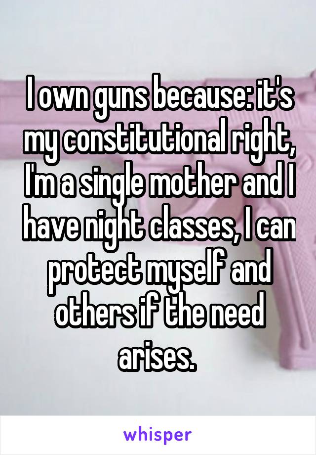 I own guns because: it's my constitutional right, I'm a single mother and I have night classes, I can protect myself and others if the need arises. 