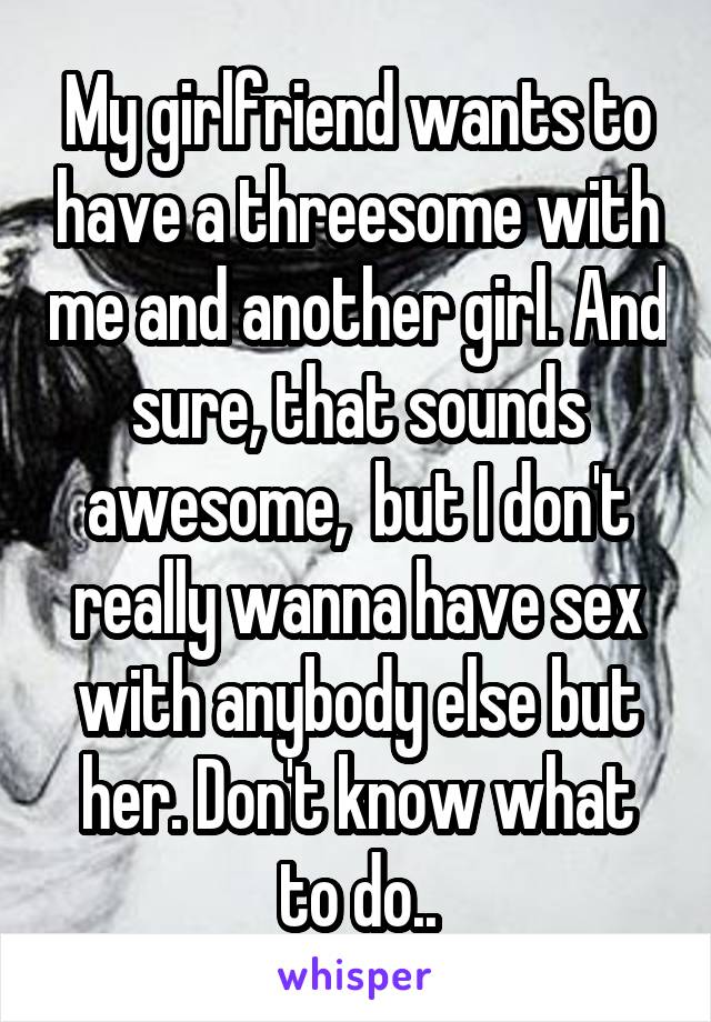 My girlfriend wants to have a threesome with me and another girl. And sure, that sounds awesome,  but I don't really wanna have sex with anybody else but her. Don't know what to do..