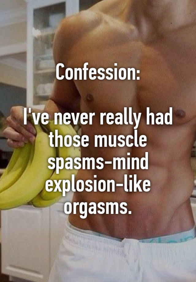 Confession:

I've never really had those muscle spasms-mind explosion-like orgasms.