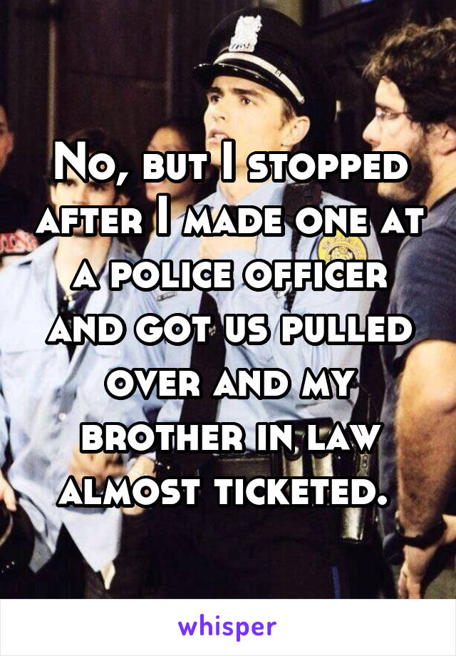 No, but I stopped after I made one at a police officer and got us pulled over and my brother in law almost ticketed. 