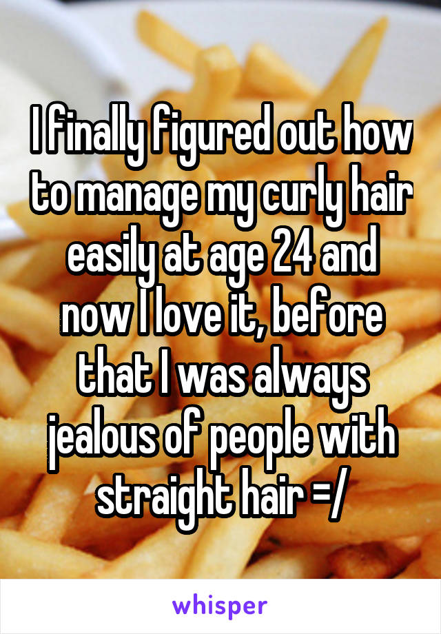 I finally figured out how to manage my curly hair easily at age 24 and now I love it, before that I was always jealous of people with straight hair =/