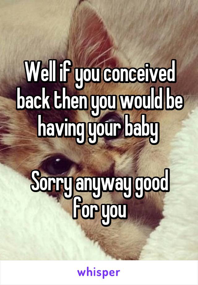 Well if you conceived back then you would be having your baby 

Sorry anyway good for you