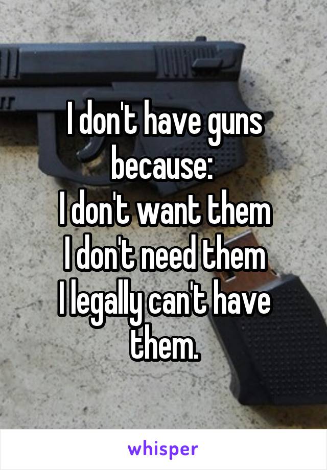 I don't have guns because: 
I don't want them
I don't need them
I legally can't have them.