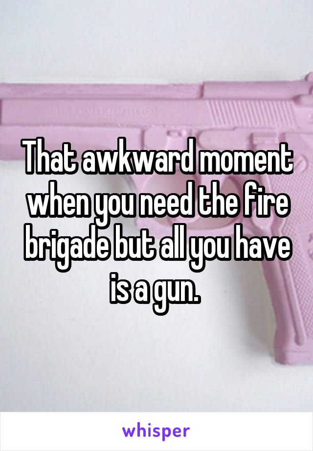 That awkward moment when you need the fire brigade but all you have is a gun. 