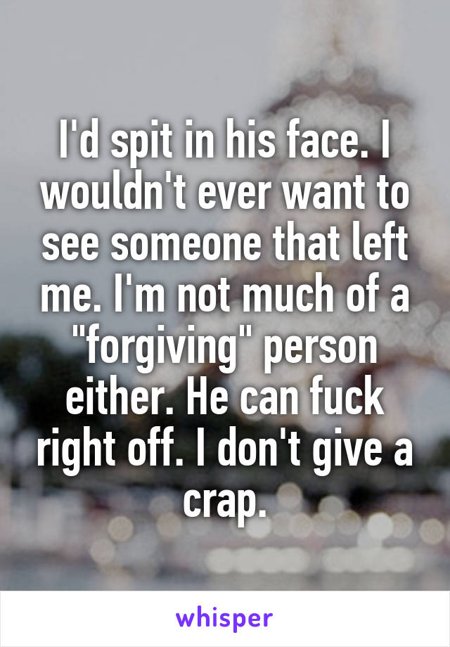 I'd spit in his face. I wouldn't ever want to see someone that left me. I'm not much of a "forgiving" person either. He can fuck right off. I don't give a crap.