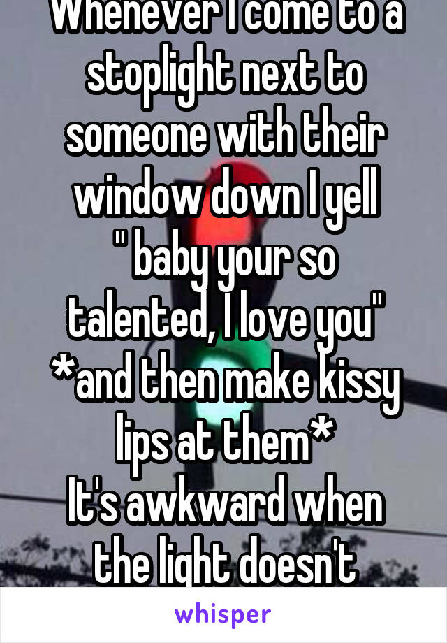 Whenever I come to a stoplight next to someone with their window down I yell
" baby your so talented, I love you" *and then make kissy lips at them*
It's awkward when the light doesn't change!