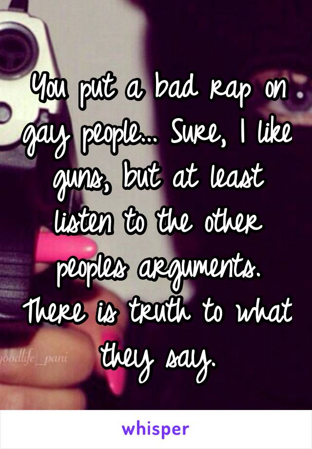 You put a bad rap on gay people... Sure, I like guns, but at least listen to the other peoples arguments. There is truth to what they say.