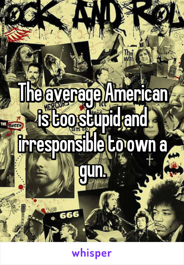 The average American is too stupid and irresponsible to own a gun.