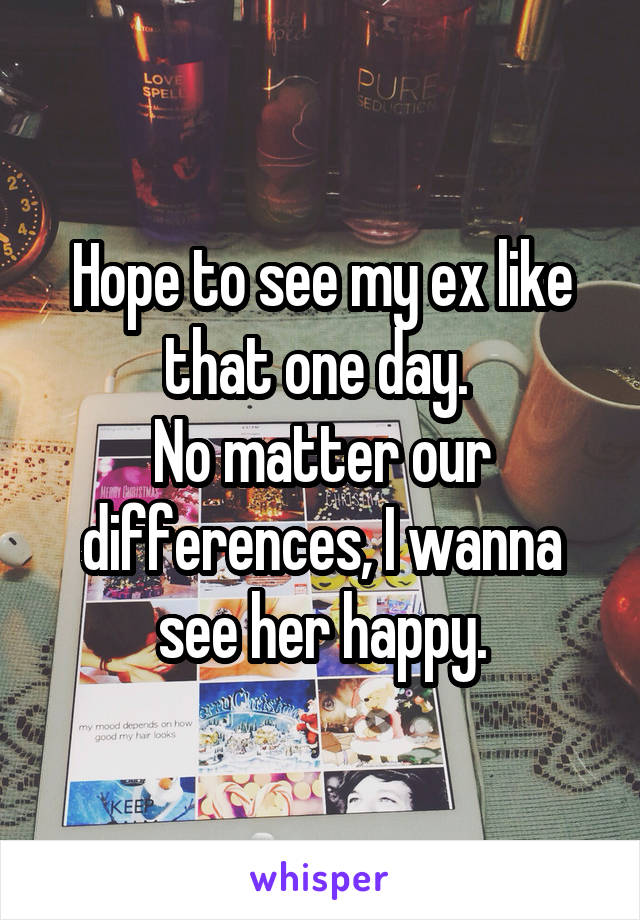 Hope to see my ex like that one day. 
No matter our differences, I wanna see her happy.