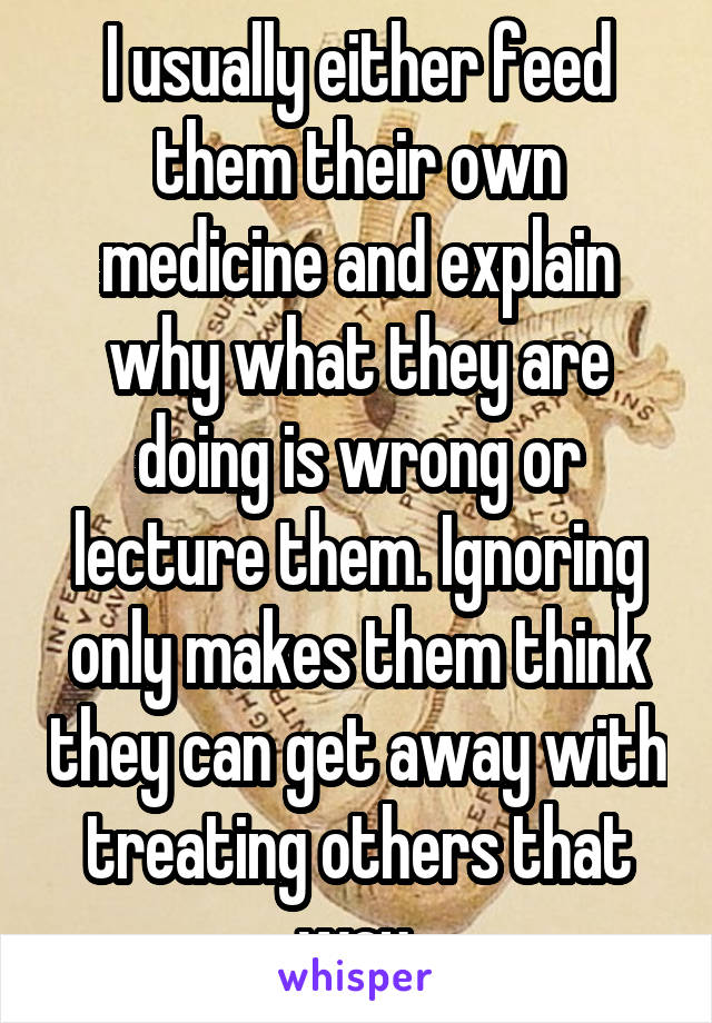 I usually either feed them their own medicine and explain why what they are doing is wrong or lecture them. Ignoring only makes them think they can get away with treating others that way.