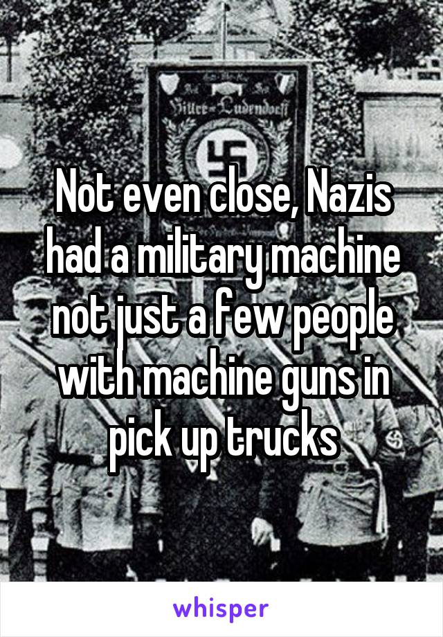 Not even close, Nazis had a military machine not just a few people with machine guns in pick up trucks