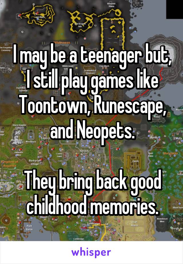I may be a teenager but, I still play games like Toontown, Runescape, and Neopets.

They bring back good childhood memories.