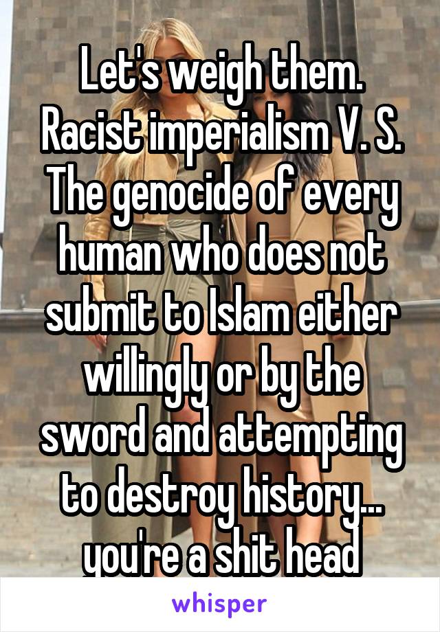 Let's weigh them.
Racist imperialism V. S. The genocide of every human who does not submit to Islam either willingly or by the sword and attempting to destroy history... you're a shit head