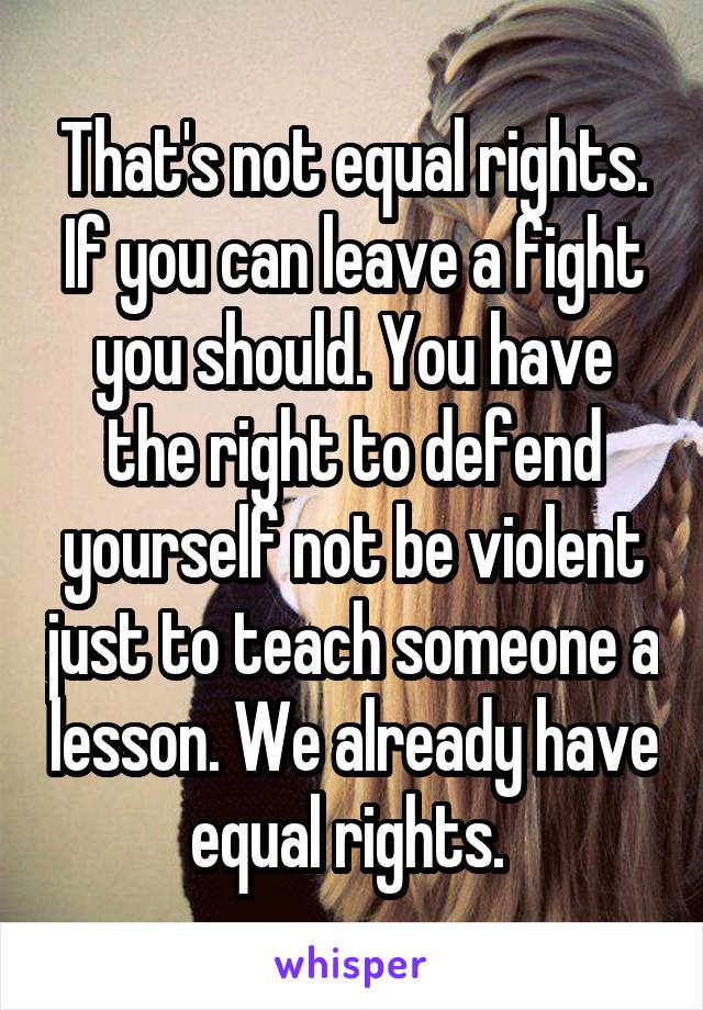 That's not equal rights. If you can leave a fight you should. You have the right to defend yourself not be violent just to teach someone a lesson. We already have equal rights. 