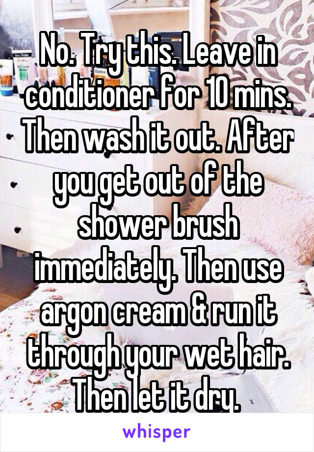 No. Try this. Leave in conditioner for 10 mins. Then wash it out. After you get out of the shower brush immediately. Then use argon cream & run it through your wet hair. Then let it dry. 