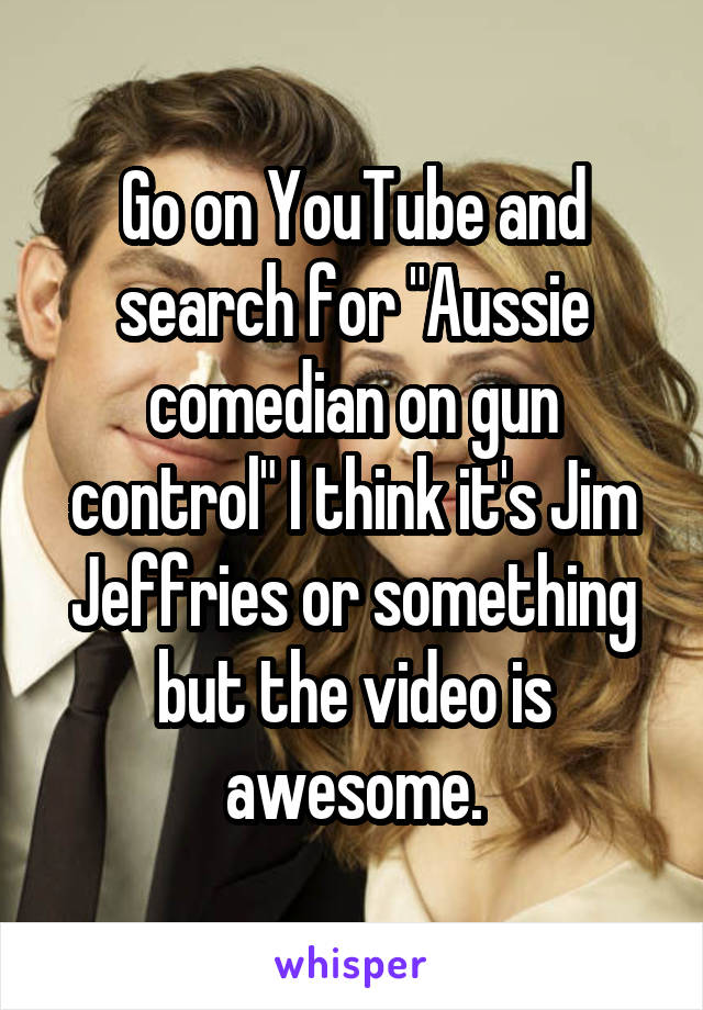 Go on YouTube and search for "Aussie comedian on gun control" I think it's Jim Jeffries or something but the video is awesome.