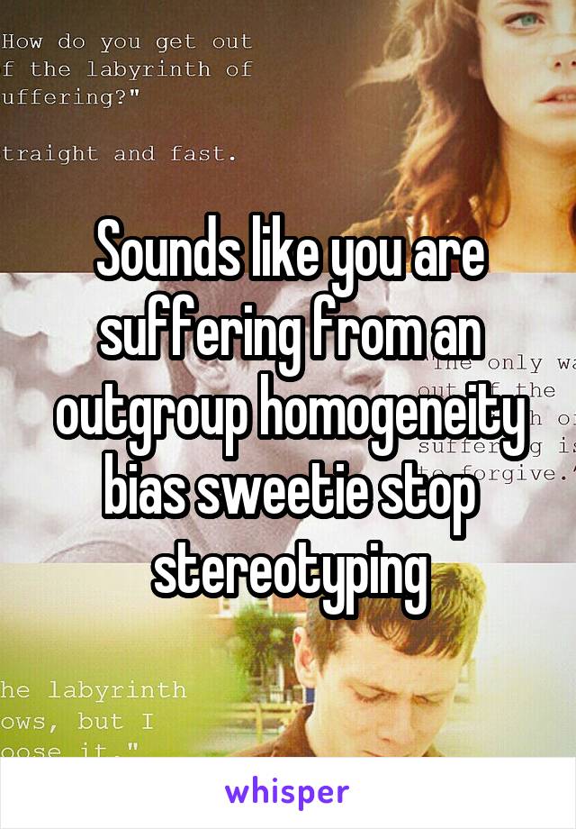 Sounds like you are suffering from an outgroup homogeneity bias sweetie stop stereotyping