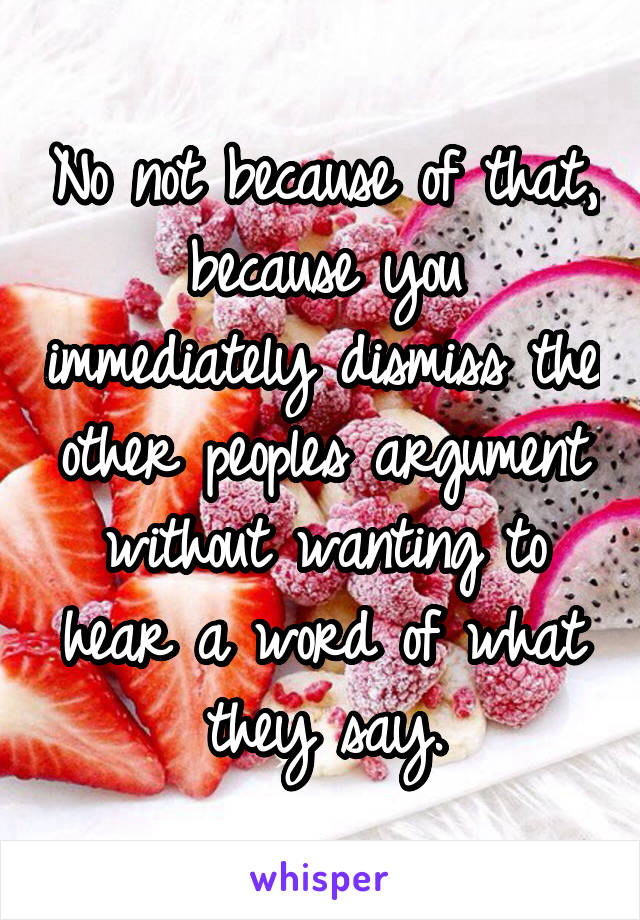 No not because of that, because you immediately dismiss the other peoples argument without wanting to hear a word of what they say.