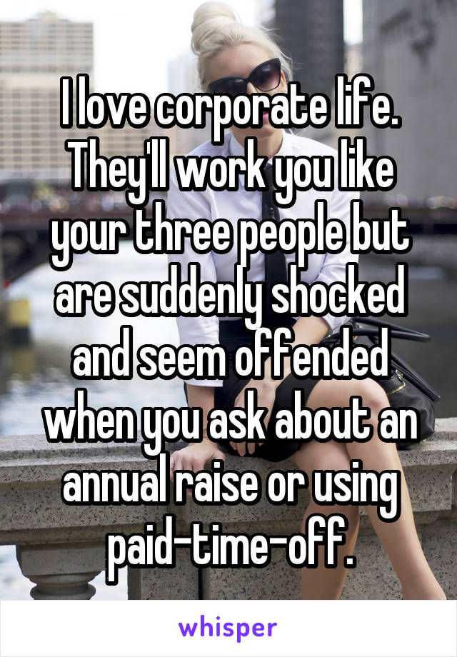 I love corporate life. They'll work you like your three people but are suddenly shocked and seem offended when you ask about an annual raise or using paid-time-off.