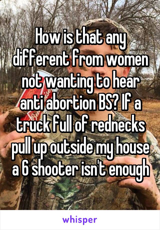 How is that any different from women not wanting to hear anti abortion BS? If a truck full of rednecks pull up outside my house a 6 shooter isn't enough 