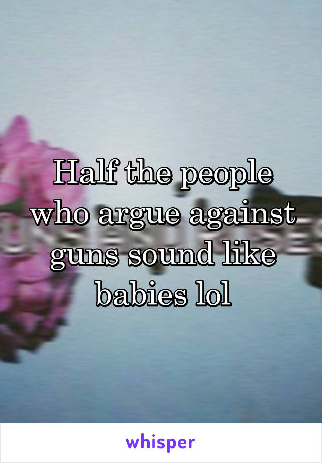 Half the people who argue against guns sound like babies lol