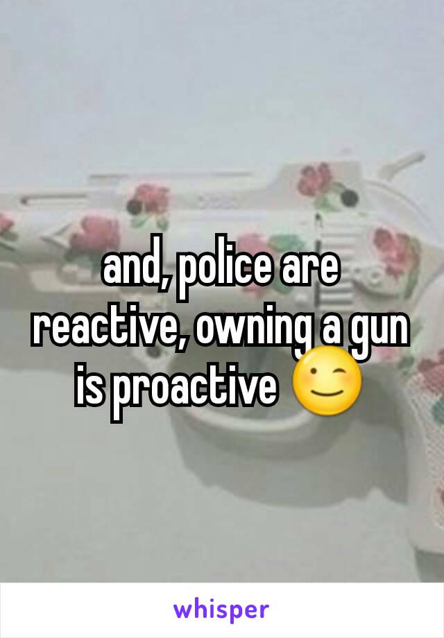 and, police are reactive, owning a gun is proactive 😉