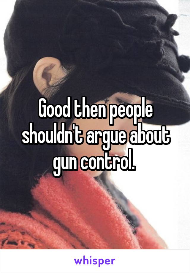 Good then people shouldn't argue about gun control. 