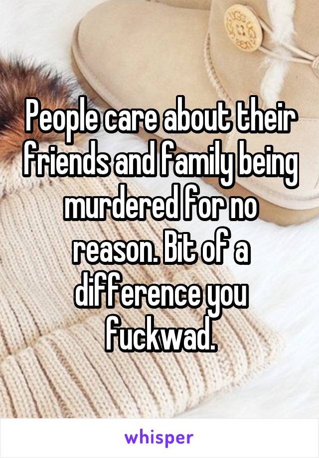 People care about their friends and family being murdered for no reason. Bit of a difference you fuckwad.