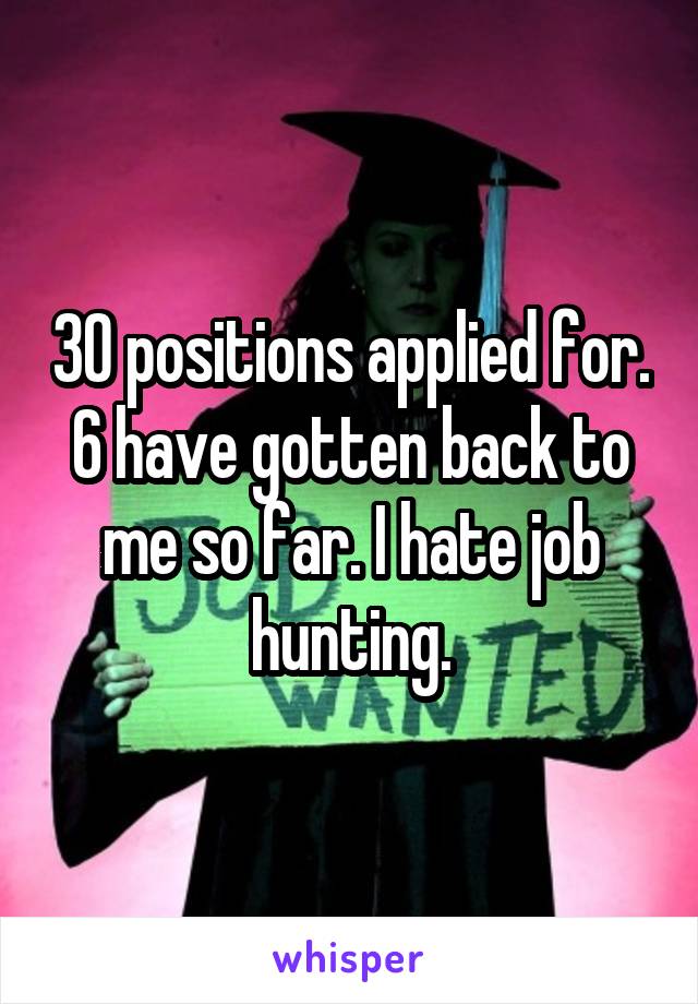 30 positions applied for. 6 have gotten back to me so far. I hate job hunting.