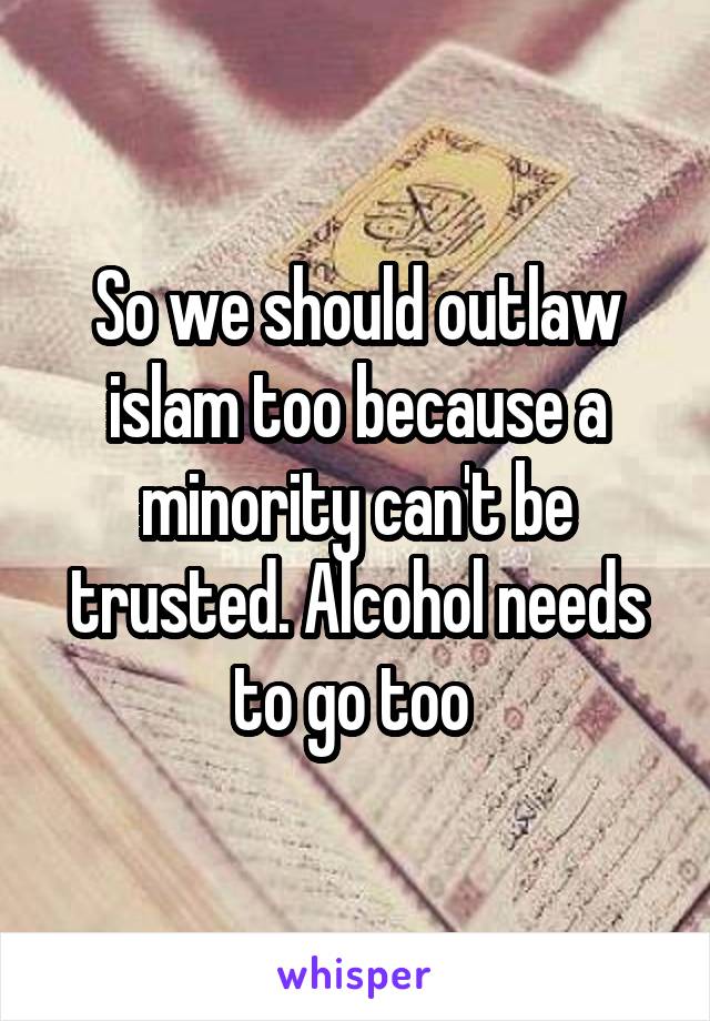 So we should outlaw islam too because a minority can't be trusted. Alcohol needs to go too 