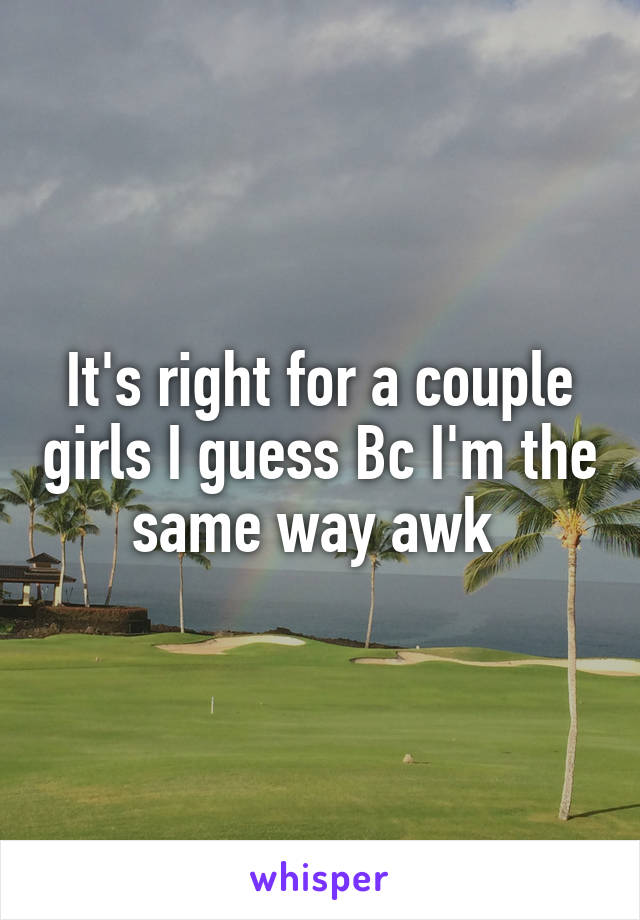 It's right for a couple girls I guess Bc I'm the same way awk 