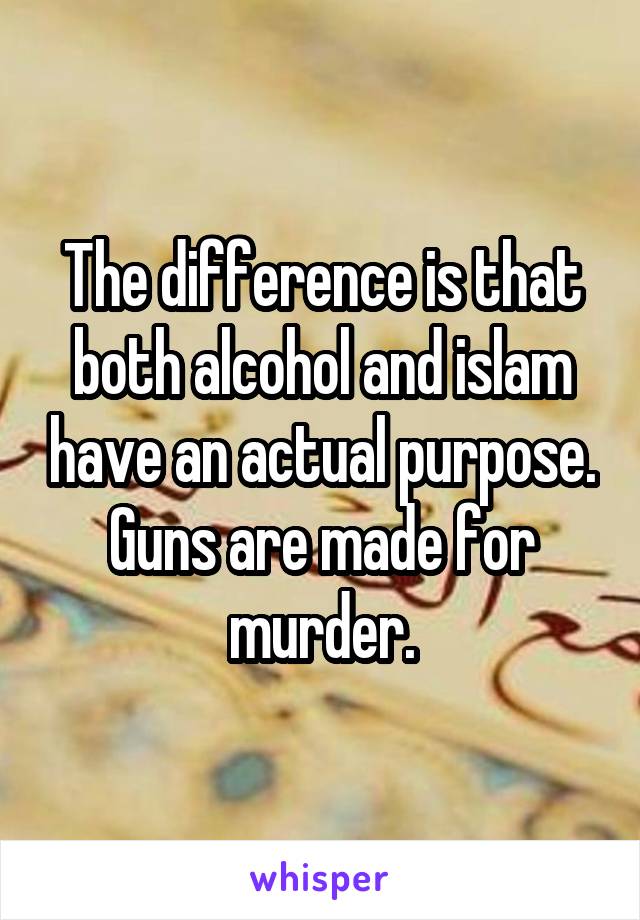 The difference is that both alcohol and islam have an actual purpose. Guns are made for murder.