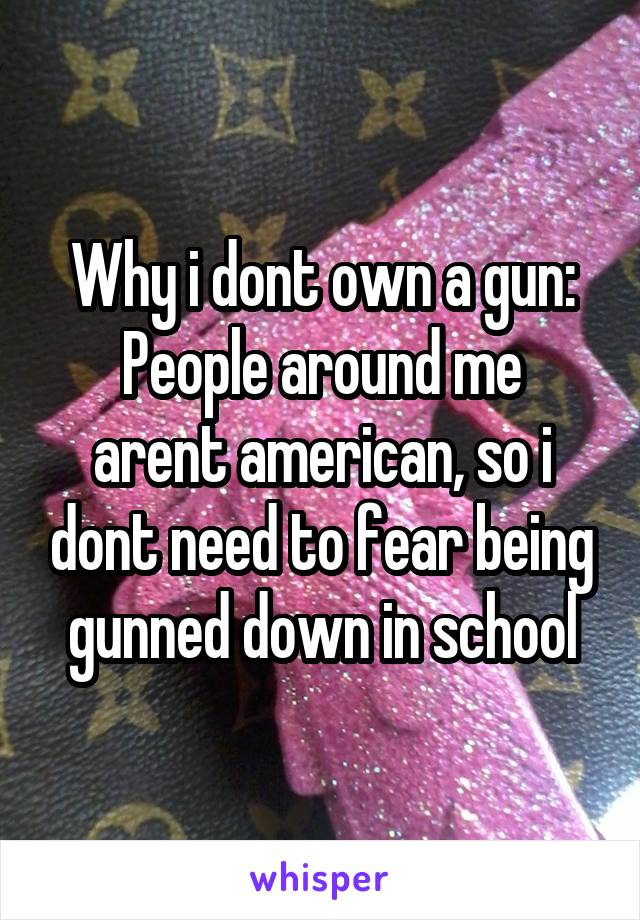 Why i dont own a gun:
People around me arent american, so i dont need to fear being gunned down in school