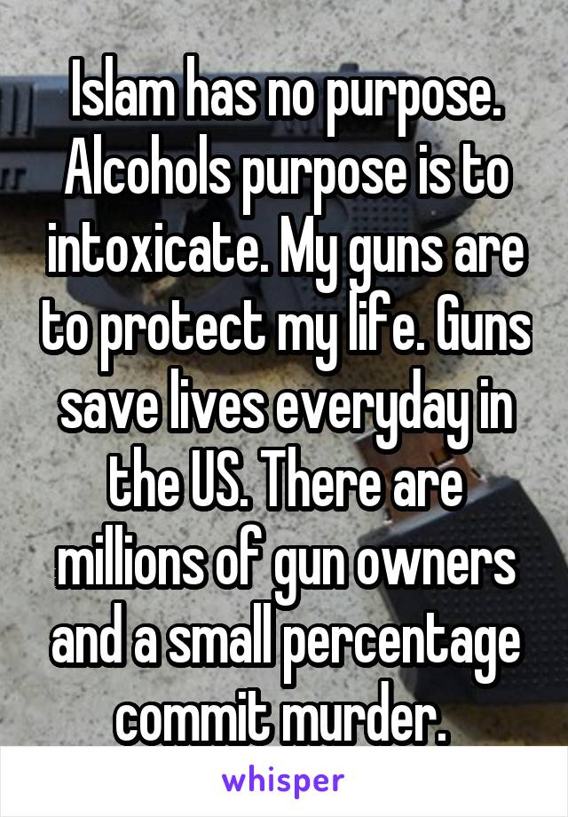 Islam has no purpose. Alcohols purpose is to intoxicate. My guns are to protect my life. Guns save lives everyday in the US. There are millions of gun owners and a small percentage commit murder. 