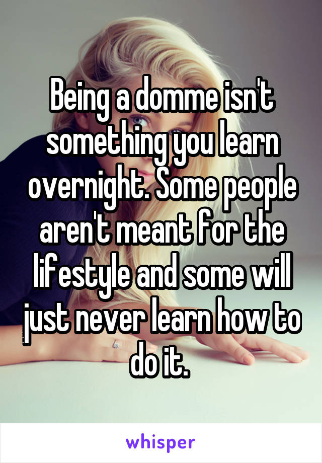 Being a domme isn't something you learn overnight. Some people aren't meant for the lifestyle and some will just never learn how to do it. 