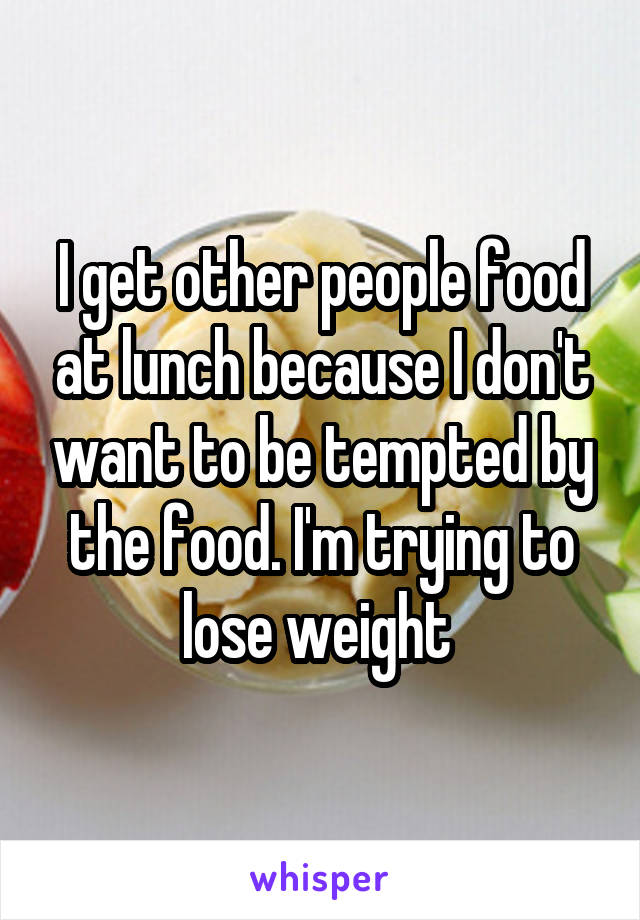 I get other people food at lunch because I don't want to be tempted by the food. I'm trying to lose weight 