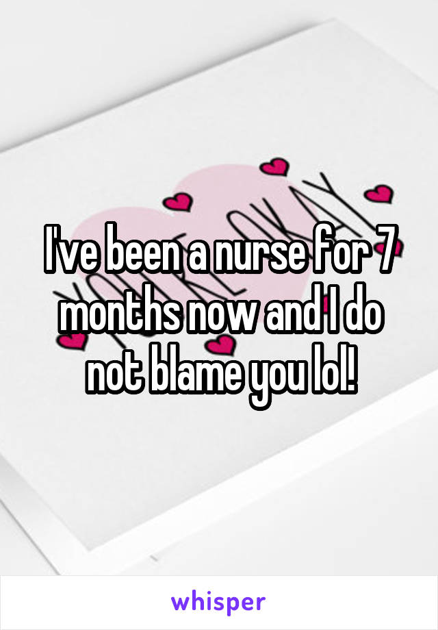 I've been a nurse for 7 months now and I do not blame you lol!