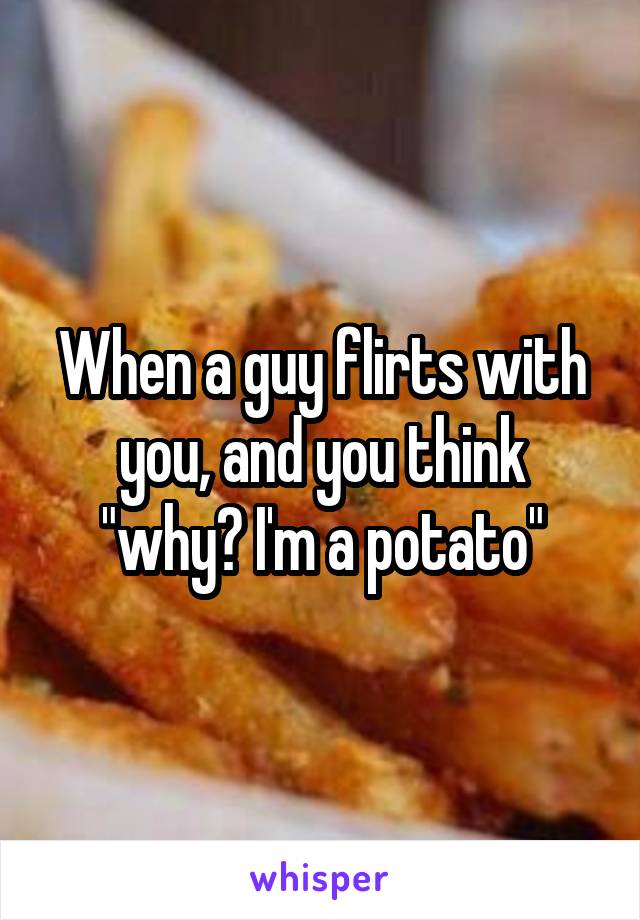 When a guy flirts with you, and you think "why? I'm a potato"