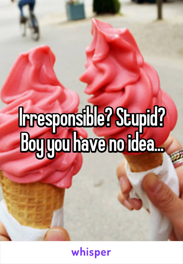 Irresponsible? Stupid? Boy you have no idea...