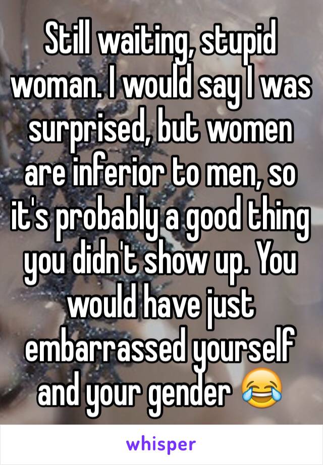 Still waiting, stupid woman. I would say I was surprised, but women are inferior to men, so it's probably a good thing you didn't show up. You would have just embarrassed yourself and your gender 😂